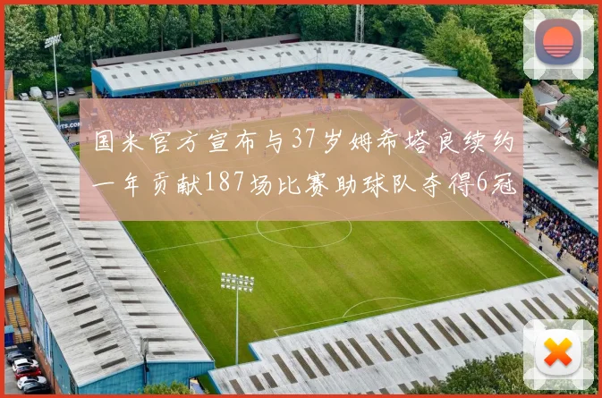 国米官方宣布与37岁姆希塔良续约一年贡献187场比赛助球队夺得6冠