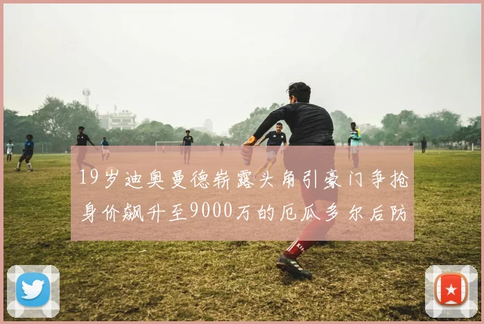 19岁迪奥曼德崭露头角引豪门争抢身价飙升至9000万的厄瓜多尔后防新星