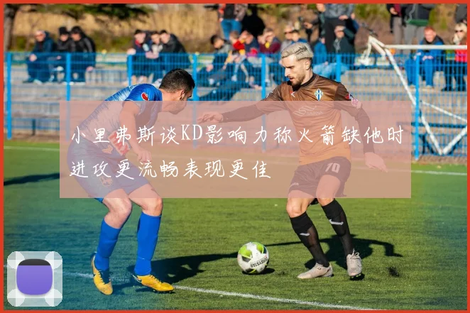 小里弗斯谈KD影响力称火箭缺他时进攻更流畅表现更佳
