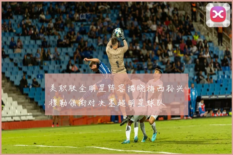 美职联全明星阵容揭晓梅西孙兴慜穆勒领衔对决墨超明星球队