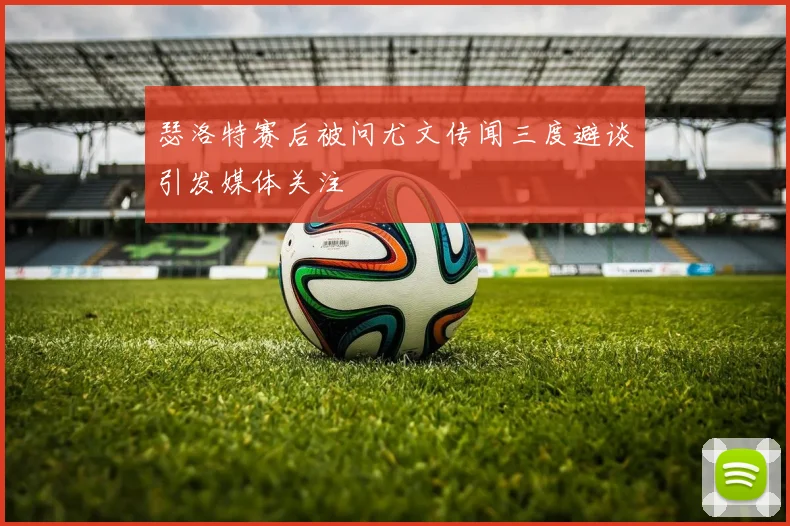 瑟洛特赛后被问尤文传闻三度避谈引发媒体关注