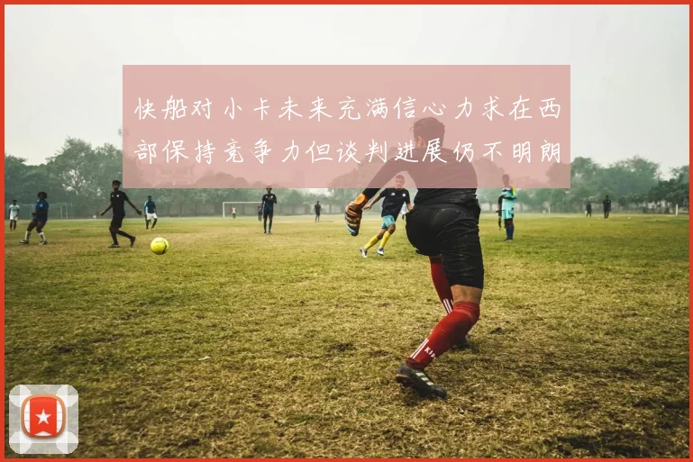 快船对小卡未来充满信心力求在西部保持竞争力但谈判进展仍不明朗