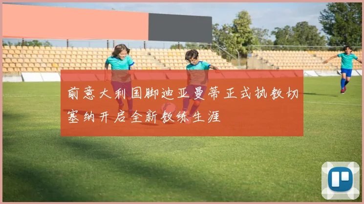 前意大利国脚迪亚曼蒂正式执教切塞纳开启全新教练生涯