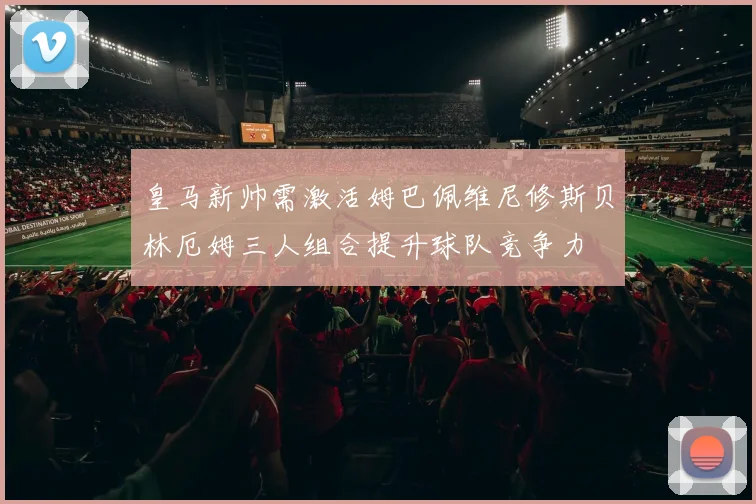 皇马新帅需激活姆巴佩维尼修斯贝林厄姆三人组合提升球队竞争力