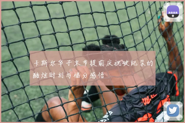 卡斯尔华子末节提前庆祝破纪录的酷炫时刻与福分感悟