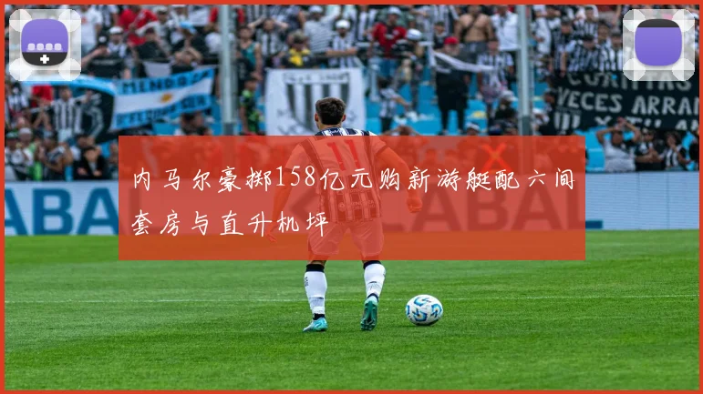 内马尔豪掷158亿元购新游艇配六间套房与直升机坪