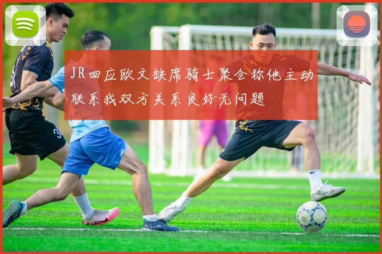 JR回应欧文缺席骑士聚会称他主动联系我双方关系良好无问题