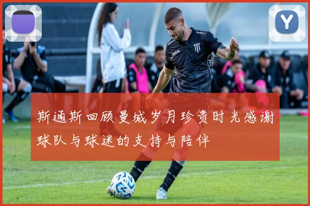 斯通斯回顾曼城岁月珍贵时光感谢球队与球迷的支持与陪伴