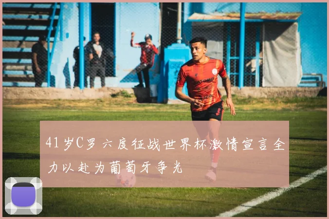 41岁C罗六度征战世界杯激情宣言全力以赴为葡萄牙争光