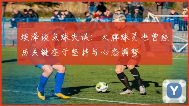 埃泽谈点球失误：大牌球员也曾经历关键在于坚持与心态调整