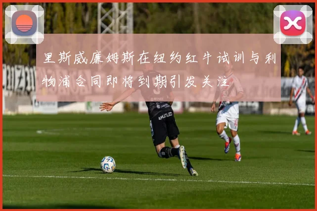 里斯威廉姆斯在纽约红牛试训与利物浦合同即将到期引发关注