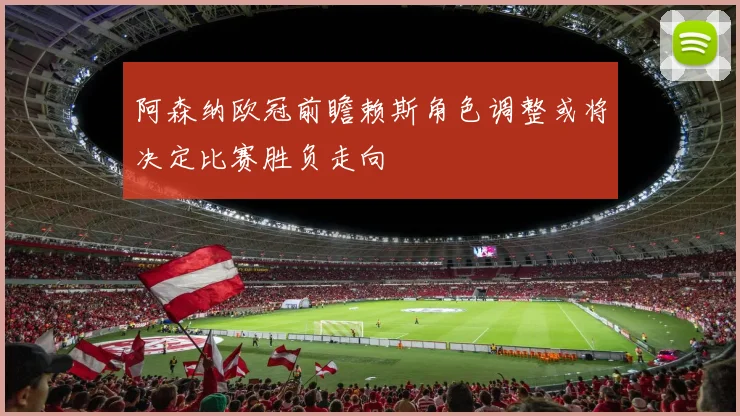 阿森纳欧冠前瞻赖斯角色调整或将决定比赛胜负走向