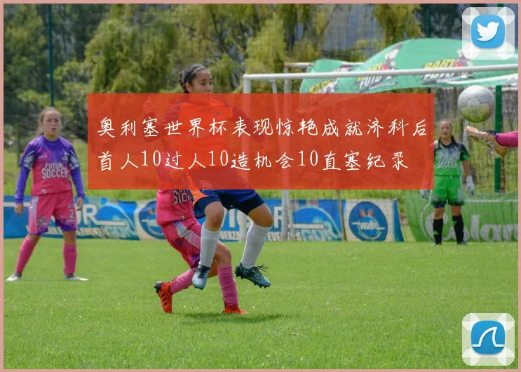 奥利塞世界杯表现惊艳成就济科后首人10过人10造机会10直塞纪录