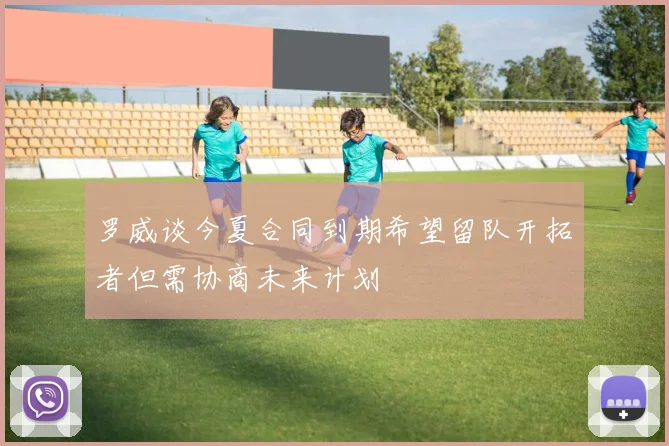 罗威谈今夏合同到期希望留队开拓者但需协商未来计划