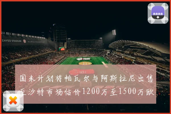 国米计划将帕瓦尔与阿斯拉尼出售至沙特市场估价1200万至1500万欧元