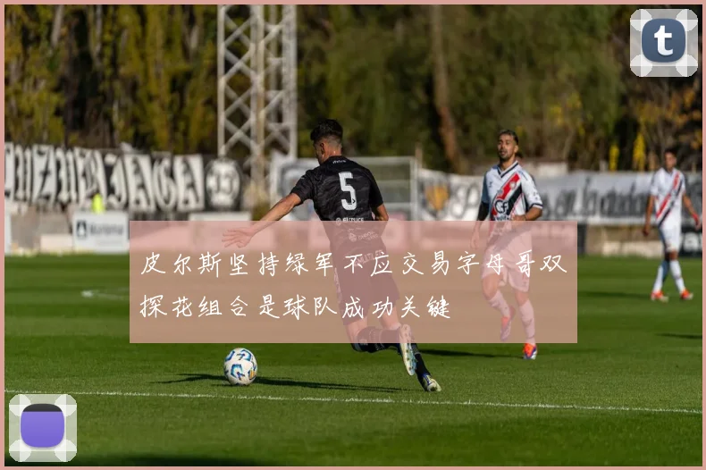 皮尔斯坚持绿军不应交易字母哥双探花组合是球队成功关键
