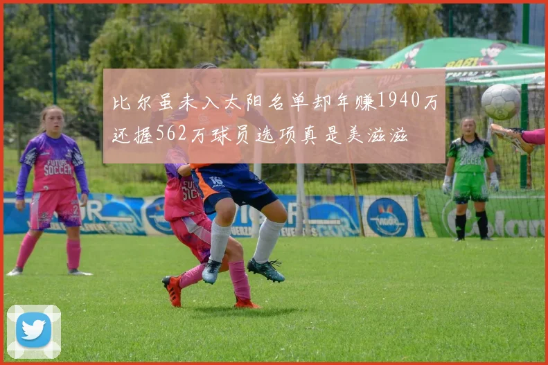 比尔虽未入太阳名单却年赚1940万还握562万球员选项真是美滋滋