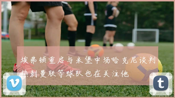 埃弗顿重启与米堡中场哈克尼谈判热刺曼联等球队也在关注他